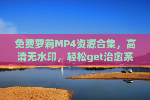 免费萝莉MP4资源合集，高清无水印，轻松get治愈系可爱视频