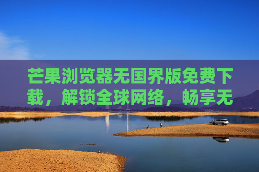 芒果浏览器无国界版免费下载，解锁全球网络，畅享无限制的上网自由