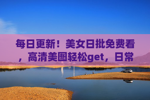 每日更新！美女日批免费看，高清美图轻松get，日常视觉盛宴等你解锁