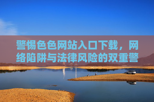 警惕色色网站入口下载，网络陷阱与法律风险的双重警示