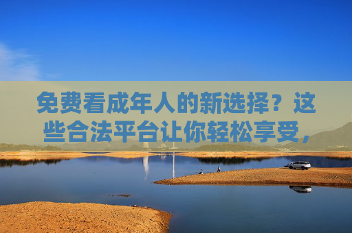 免费看成年人的新选择？这些合法平台让你轻松享受，还更安全！