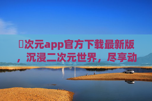 囧次元app官方下载最新版，沉浸二次元世界，尽享动漫盛宴的便捷入口