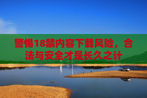 警惕18禁内容下载风险，合法与安全才是长久之计