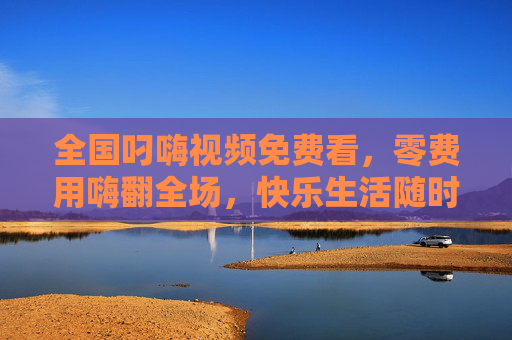 全国叼嗨视频免费看，零费用嗨翻全场，快乐生活随时解锁