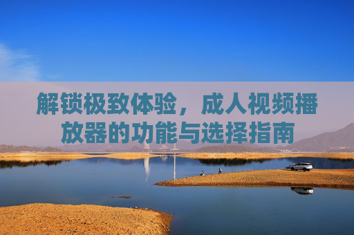 解锁极致体验，成人视频播放器的功能与选择指南