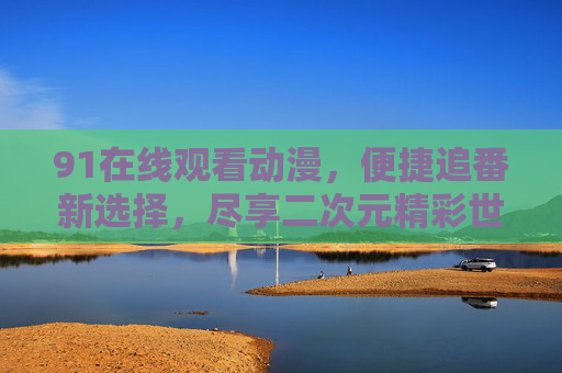 91在线观看动漫，便捷追番新选择，尽享二次元精彩世界