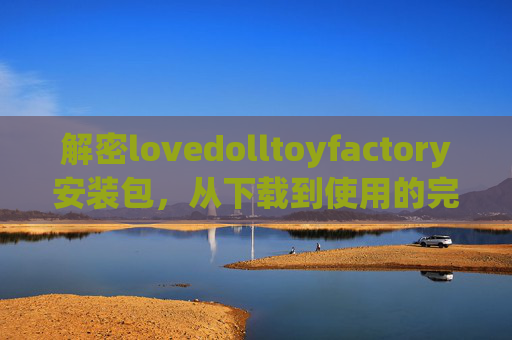 解密lovedolltoyfactory安装包，从下载到使用的完整指南