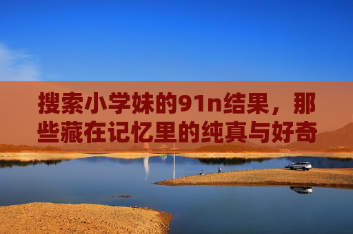 搜索小学妹的91n结果，那些藏在记忆里的纯真与好奇