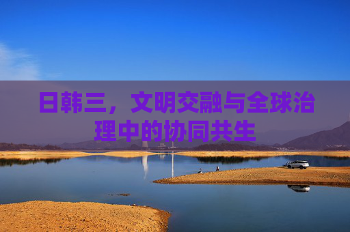 日韩三，文明交融与全球治理中的协同共生