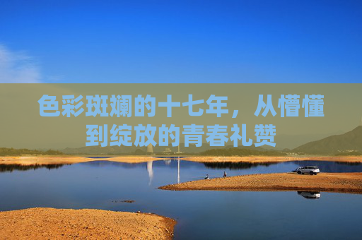 色彩斑斓的十七年，从懵懂到绽放的青春礼赞