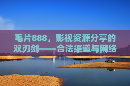 毛片888，影视资源分享的双刃剑——合法渠道与网络安全的平衡思考