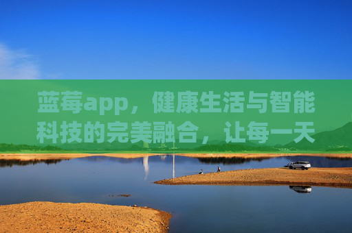 蓝莓app，健康生活与智能科技的完美融合，让每一天都充满活力与关爱