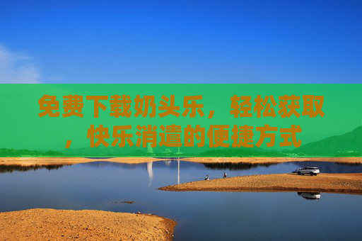 免费下载奶头乐，轻松获取，快乐消遣的便捷方式