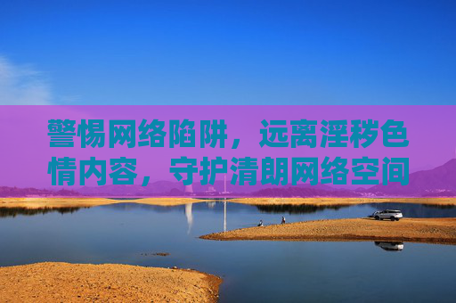 警惕网络陷阱，远离淫秽色情内容，守护清朗网络空间