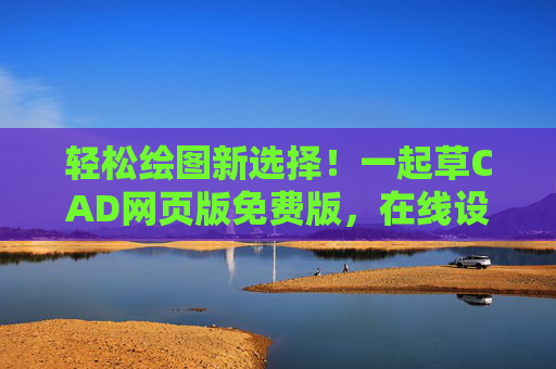 轻松绘图新选择！一起草CAD网页版免费版，在线设计更高效，零成本开启CAD创作