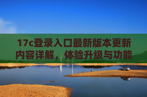 17c登录入口最新版本更新内容详解，体验升级与功能优化全解析