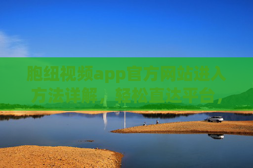 胞纽视频app官方网站进入方法详解，轻松直达平台，畅享优质内容