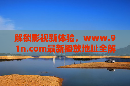 解锁影视新体验，www.91n.com最新播放地址全解析