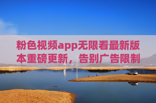 粉色视频app无限看最新版本重磅更新，告别广告限制，无限畅享，新功能让观影体验再升级