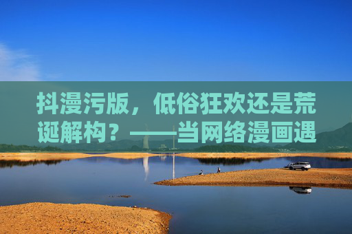 抖漫污版，低俗狂欢还是荒诞解构？——当网络漫画遇上污的流量密码