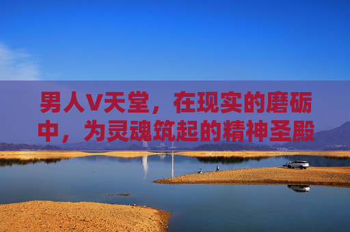 男人V天堂，在现实的磨砺中，为灵魂筑起的精神圣殿