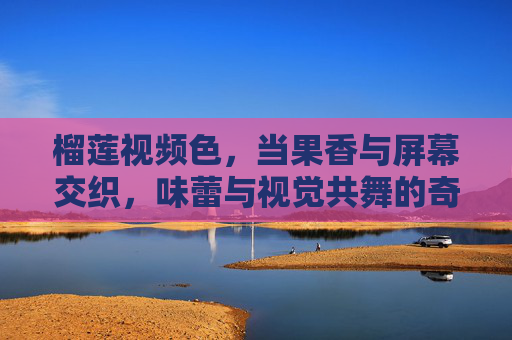 榴莲视频色，当果香与屏幕交织，味蕾与视觉共舞的奇遇