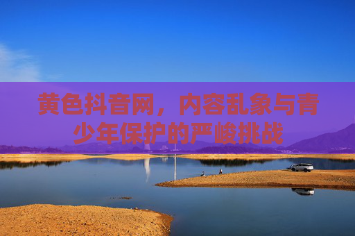 黄色抖音网，内容乱象与青少年保护的严峻挑战