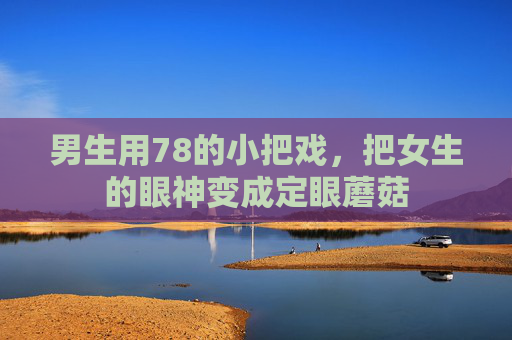 男生用78的小把戏，把女生的眼神变成定眼蘑菇