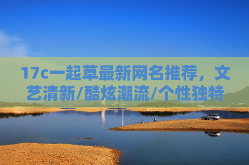 17c一起草最新网名推荐，文艺清新/酷炫潮流/个性独特，总有一款适合你！