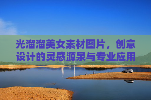 光溜溜美女素材图片，创意设计的灵感源泉与专业应用指南