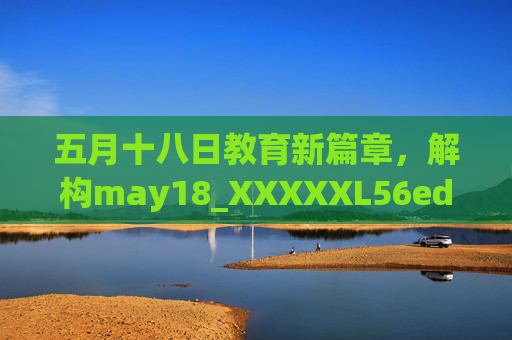 五月十八日教育新篇章，解构may18_XXXXXL56edu背后的创新实践
