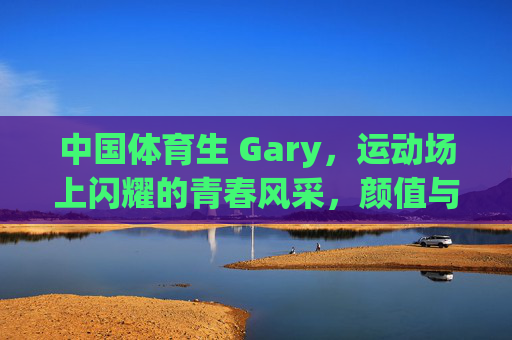 中国体育生 Gary，运动场上闪耀的青春风采，颜值与汗水的双重魅力