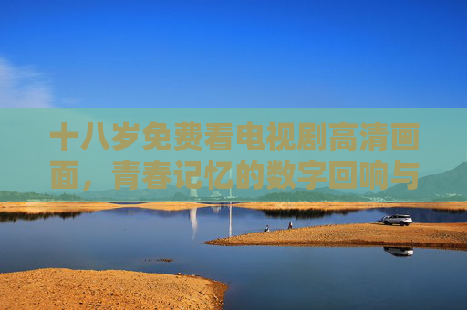 十八岁免费看电视剧高清画面，青春记忆的数字回响与观影新体验