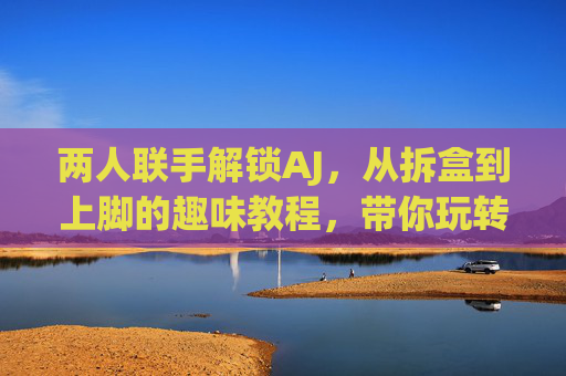 两人联手解锁AJ，从拆盒到上脚的趣味教程，带你玩转球鞋保养与搭配技巧