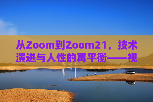 从Zoom到Zoom21，技术演进与人性的再平衡——视频会议工具的进化与回归之旅