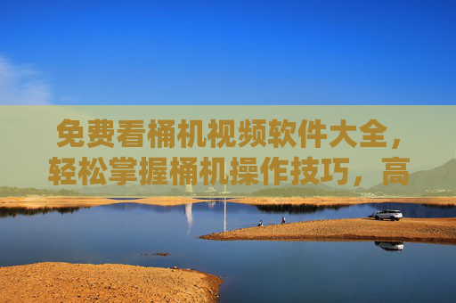免费看桶机视频软件大全，轻松掌握桶机操作技巧，高效提升工作效率