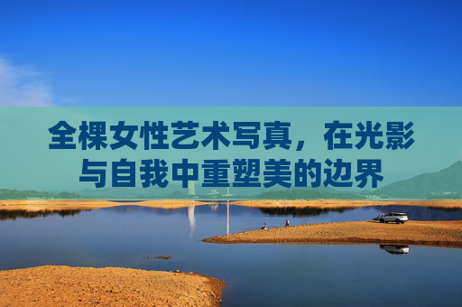 全棵女性艺术写真，在光影与自我中重塑美的边界
