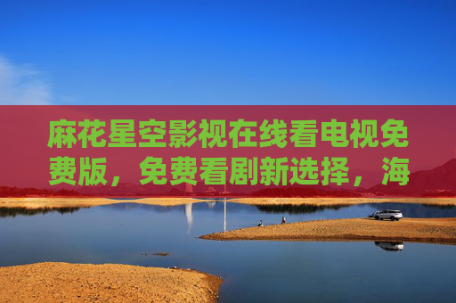 麻花星空影视在线看电视免费版，免费看剧新选择，海量资源零门槛畅享
