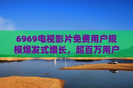 6969电视影片免费用户规模爆发式增长，超百万用户青睐，免费资源成影视消费新趋势