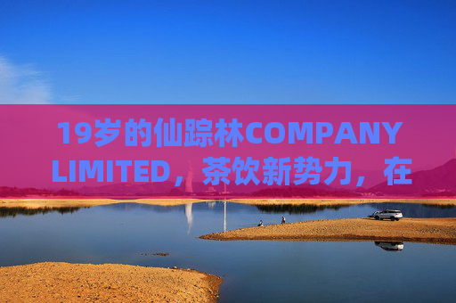 19岁的仙踪林COMPANY LIMITED，茶饮新势力，在青春赛道上续写活力篇章