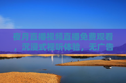 夜月直播视频直播免费观看，沉浸式视听体验，无广告畅享精彩内容