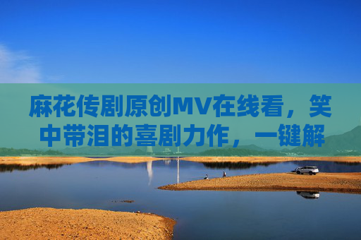 麻花传剧原创MV在线看，笑中带泪的喜剧力作，一键解锁欢乐与共鸣的精彩瞬间！