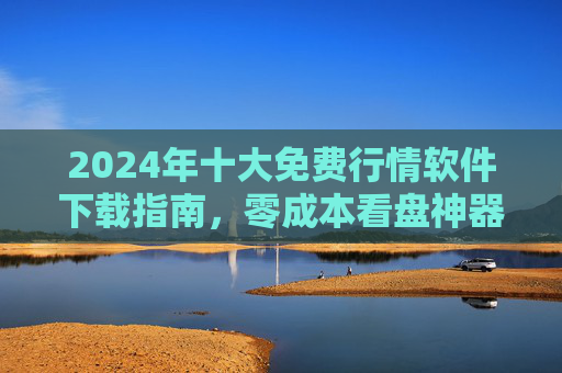 2024年十大免费行情软件下载指南，零成本看盘神器，轻松掌握市场动态