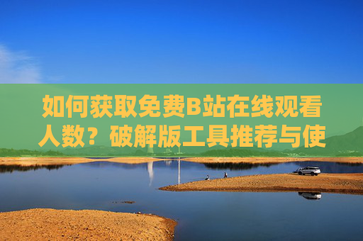 如何获取免费B站在线观看人数？破解版工具推荐与使用指南