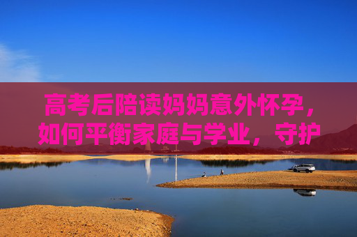 高考后陪读妈妈意外怀孕，如何平衡家庭与学业，守护爱与未来