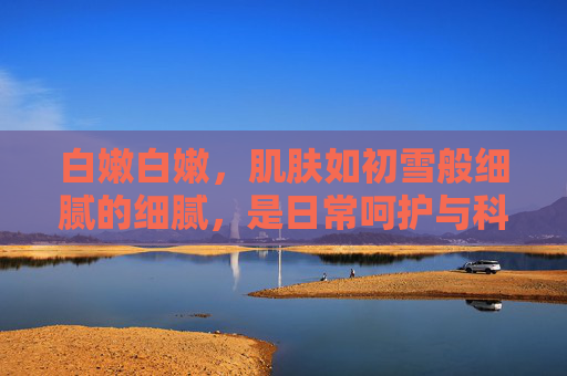 白嫩白嫩，肌肤如初雪般细腻的细腻，是日常呵护与科学保养的结晶
