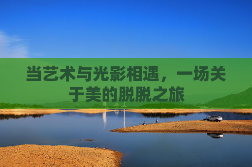 当艺术与光影相遇，一场关于美的脱脱之旅