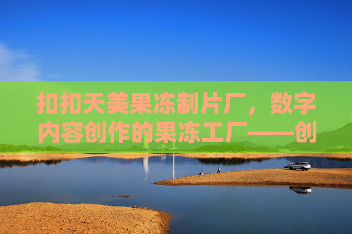 扣扣天美果冻制片厂，数字内容创作的果冻工厂——创意、科技与社交的完美融合