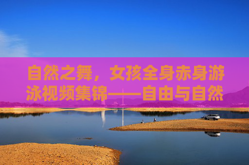 自然之舞，女孩全身赤身游泳视频集锦——自由与自然的完美融合