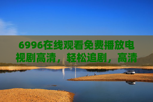 6996在线观看免费播放电视剧高清，轻松追剧，高清画质尽享精彩